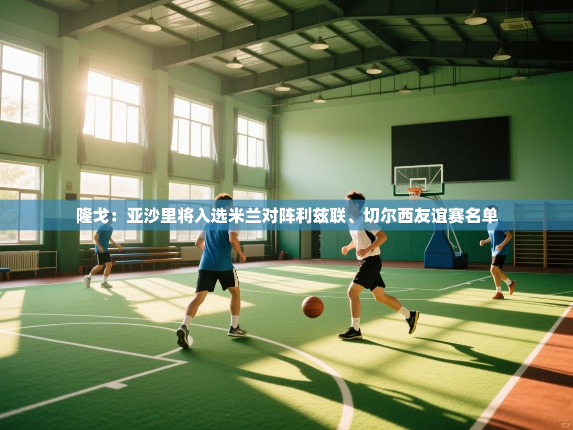 隆戈：亚沙里将入选米兰对阵利兹联、切尔西友谊赛名单