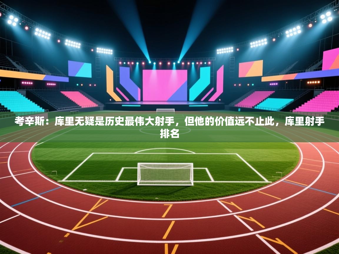 考辛斯：库里无疑是历史最伟大射手，但他的价值远不止此，库里射手排名